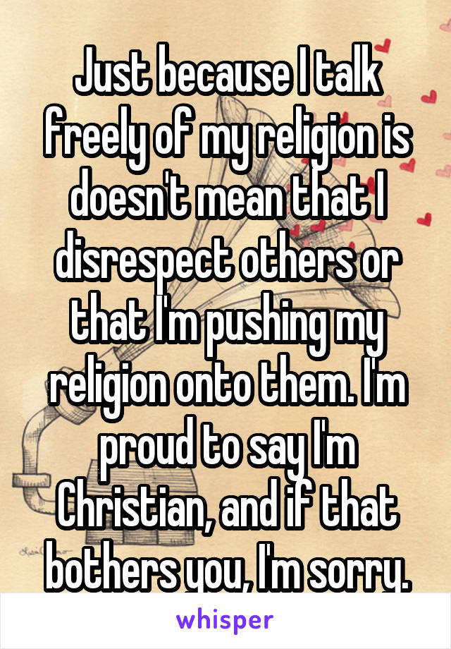 Just because I talk freely of my religion is doesn't mean that I disrespect others or that I'm pushing my religion onto them. I'm proud to say I'm Christian, and if that bothers you, I'm sorry.