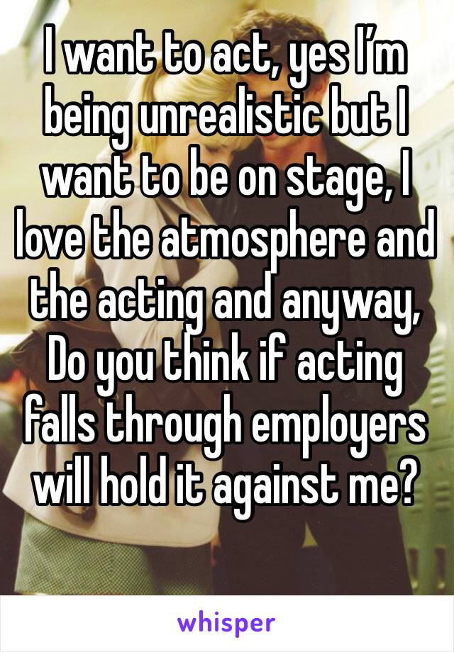 I want to act, yes I’m being unrealistic but I want to be on stage, I love the atmosphere and the acting and anyway, 
Do you think if acting falls through employers will hold it against me?