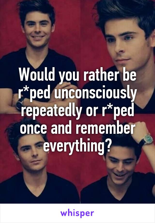 Would you rather be r*ped unconsciously repeatedly or r*ped once and remember everything?