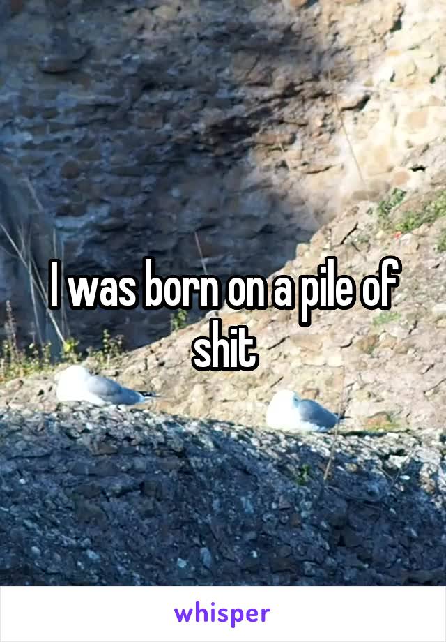 I was born on a pile of shit