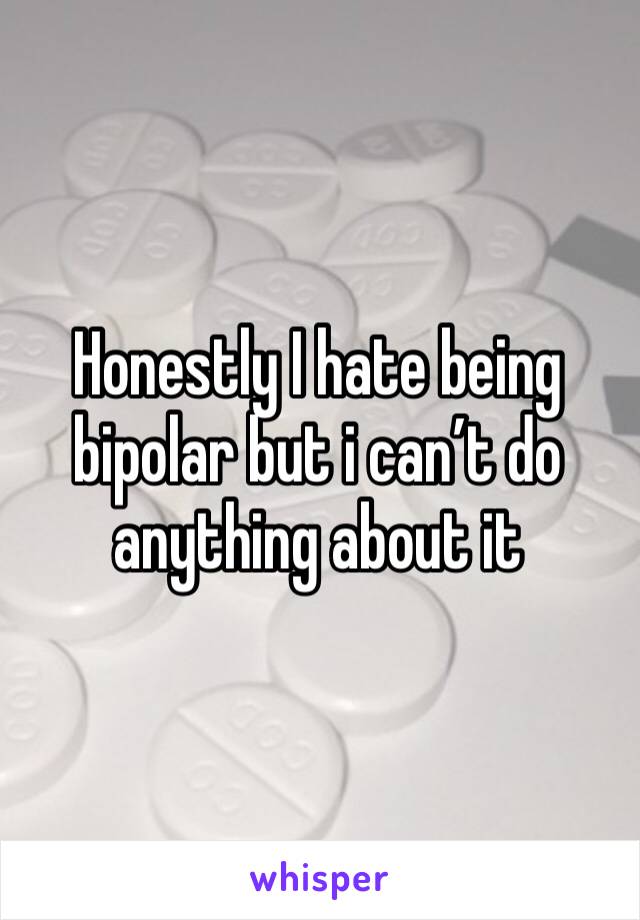 Honestly I hate being bipolar but i can’t do anything about it