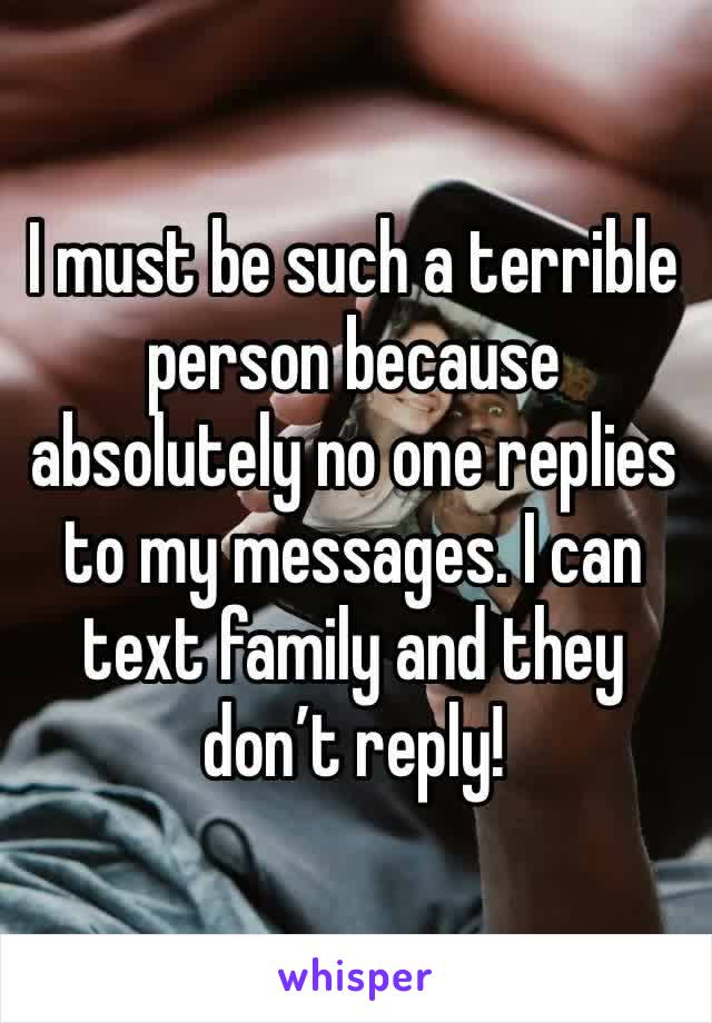 I must be such a terrible person because absolutely no one replies to my messages. I can text family and they don’t reply! 