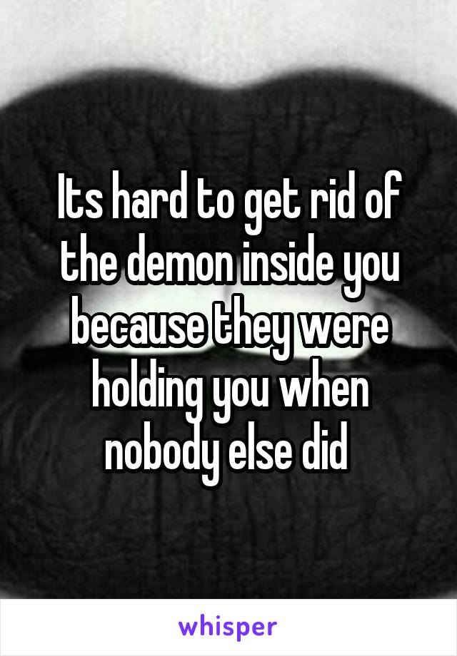 Its hard to get rid of the demon inside you because they were holding you when nobody else did 