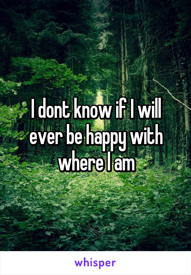 I dont know if I will ever be happy with where I am