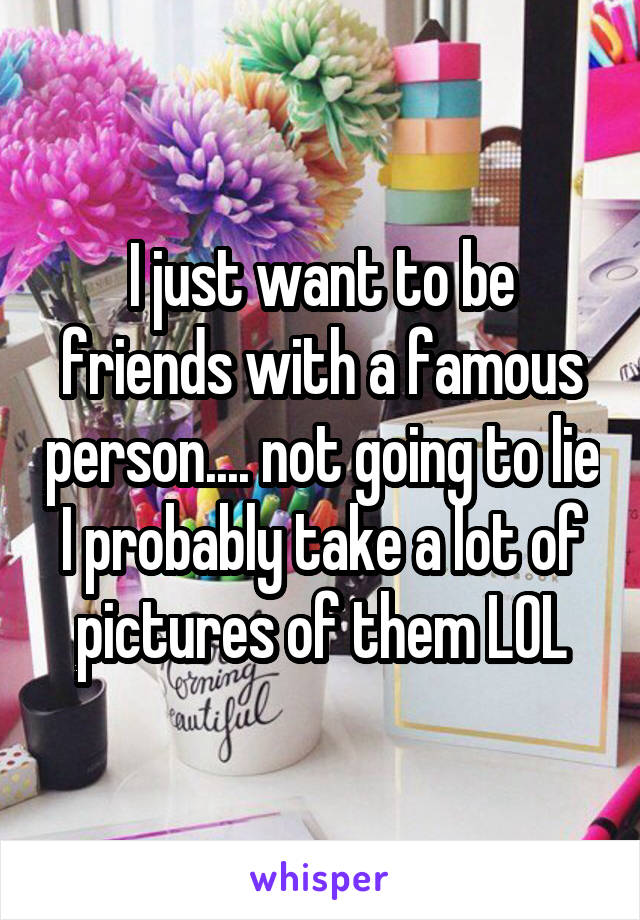 I just want to be friends with a famous person.... not going to lie I probably take a lot of pictures of them LOL