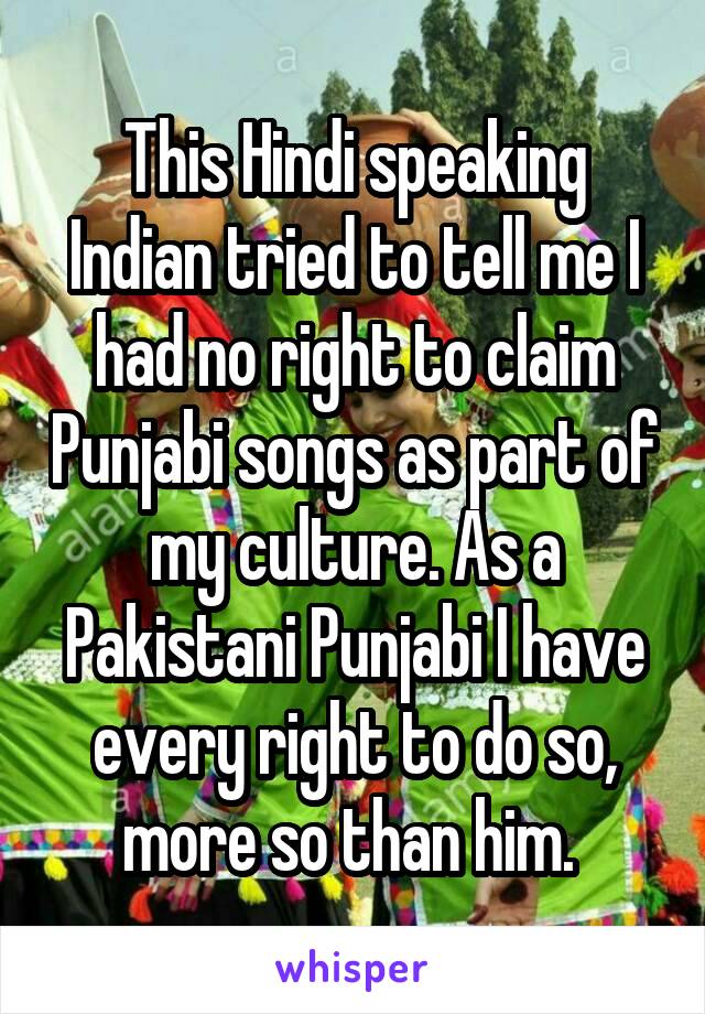 This Hindi speaking Indian tried to tell me I had no right to claim Punjabi songs as part of my culture. As a Pakistani Punjabi I have every right to do so, more so than him. 
