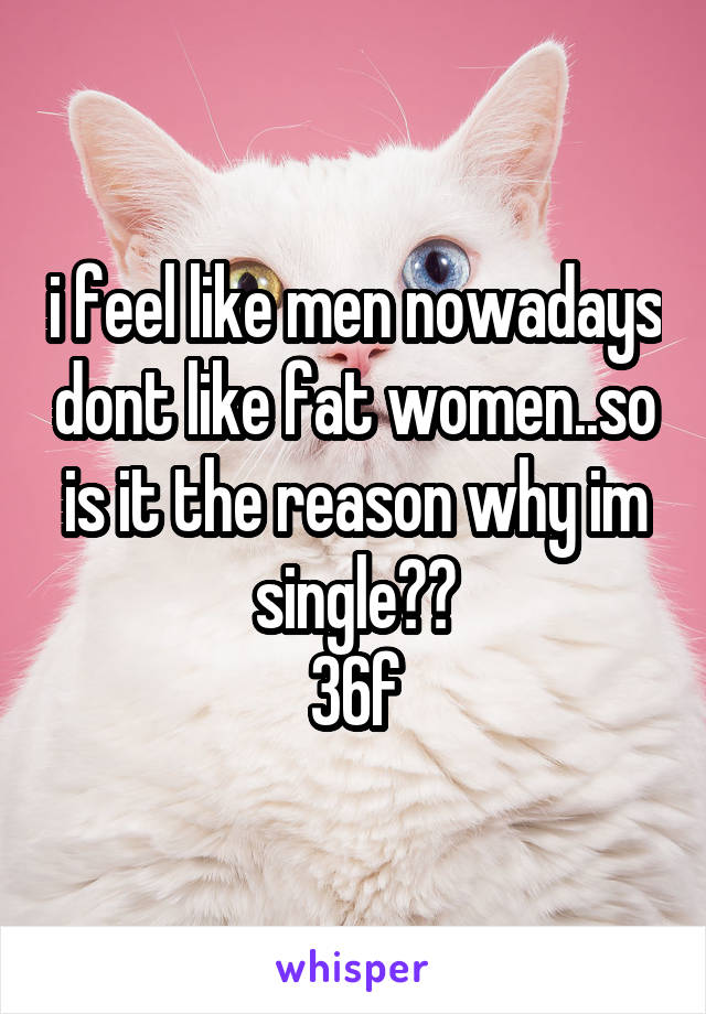 i feel like men nowadays dont like fat women..so is it the reason why im single??
36f
