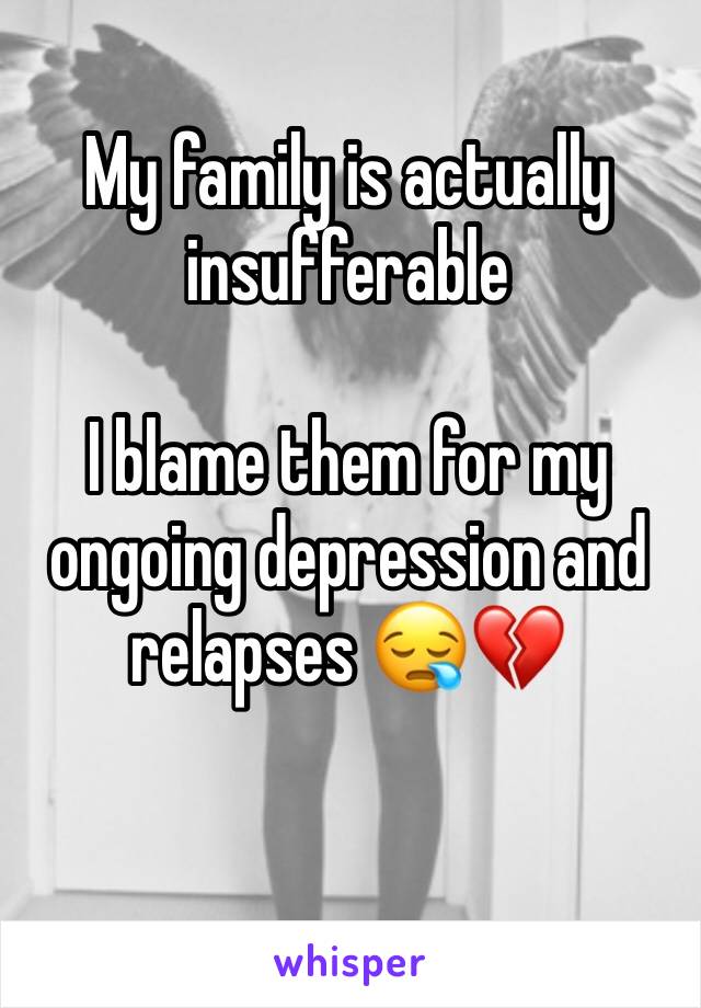 My family is actually insufferable

I blame them for my ongoing depression and relapses 😪💔