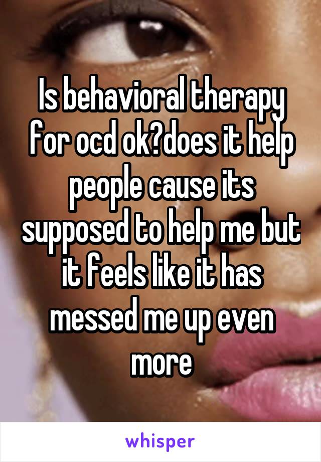 Is behavioral therapy for ocd ok?does it help people cause its supposed to help me but it feels like it has messed me up even more