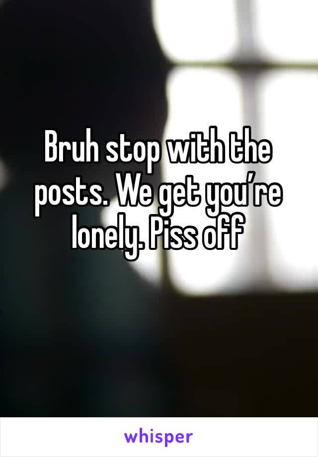 Bruh stop with the posts. We get you’re lonely. Piss off