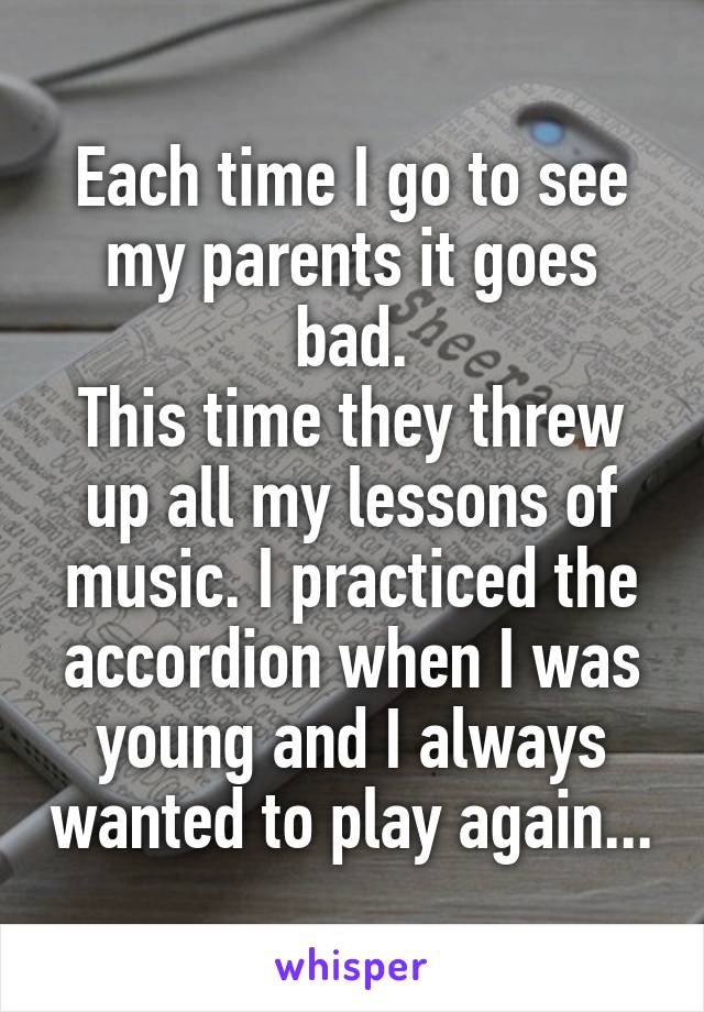 Each time I go to see my parents it goes bad.
This time they threw up all my lessons of music. I practiced the accordion when I was young and I always wanted to play again...