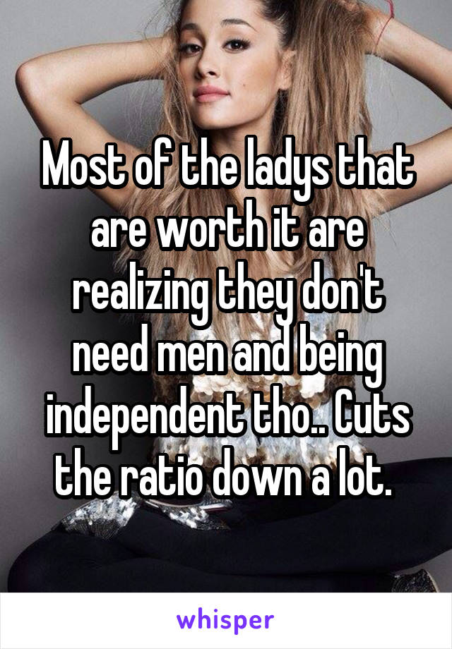 Most of the ladys that are worth it are realizing they don't need men and being independent tho.. Cuts the ratio down a lot. 