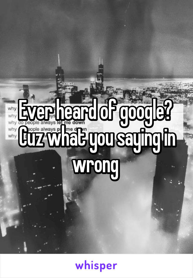 Ever heard of google? 
Cuz what you saying in wrong 