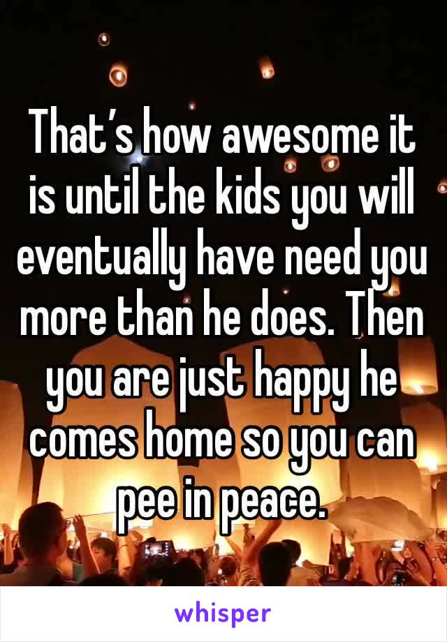 That’s how awesome it is until the kids you will eventually have need you more than he does. Then you are just happy he comes home so you can pee in peace. 