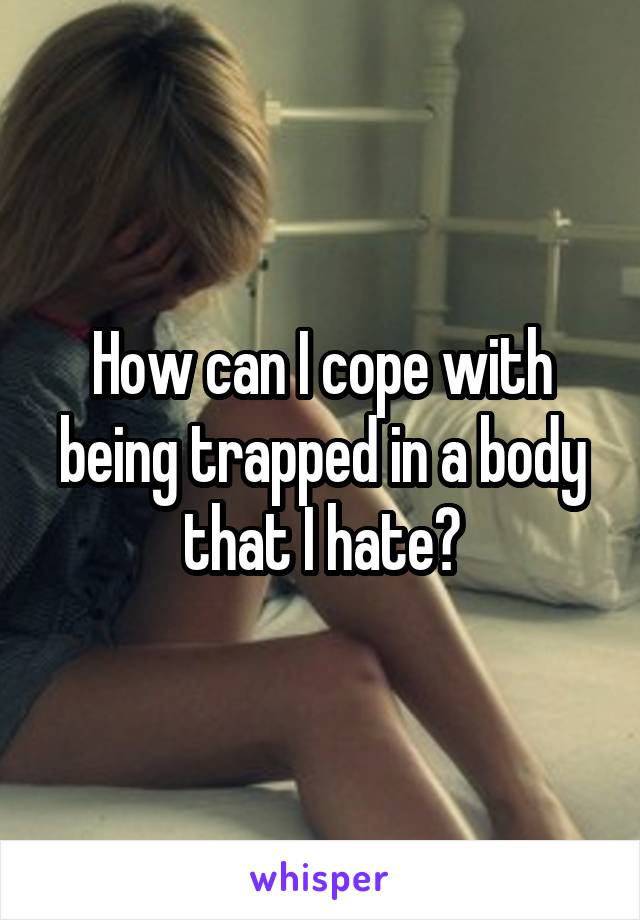 How can I cope with being trapped in a body that I hate?