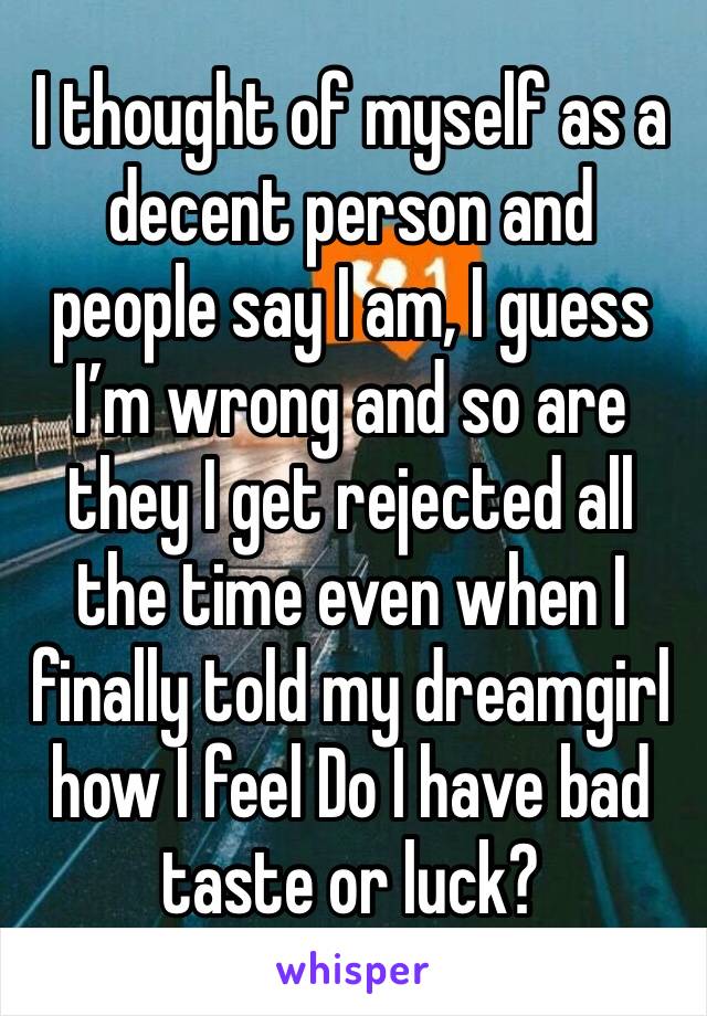 I thought of myself as a decent person and people say I am, I guess I’m wrong and so are they I get rejected all the time even when I finally told my dreamgirl how I feel Do I have bad taste or luck?
