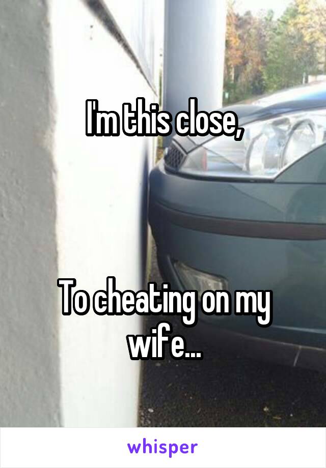 I'm this close,



To cheating on my wife...