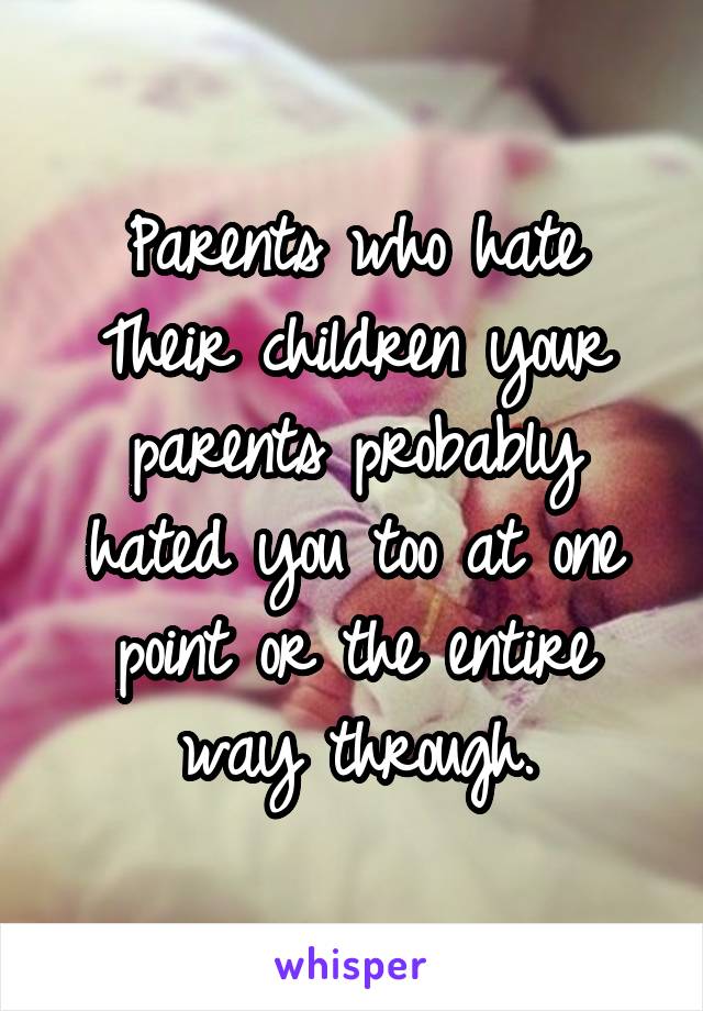 Parents who hate Their children your parents probably hated you too at one point or the entire way through.