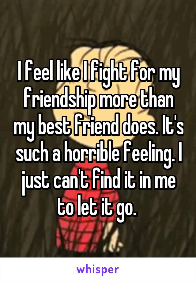I feel like I fight for my friendship more than my best friend does. It's such a horrible feeling. I just can't find it in me to let it go. 
