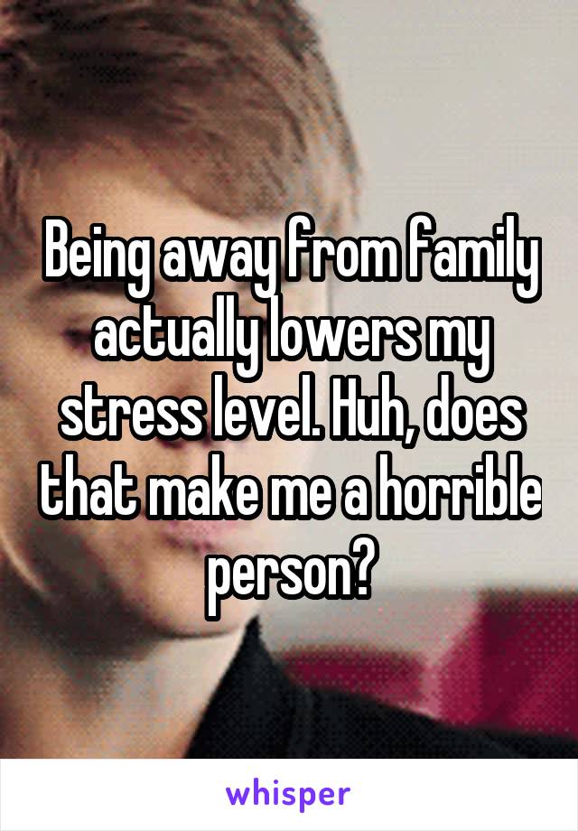 Being away from family actually lowers my stress level. Huh, does that make me a horrible person?