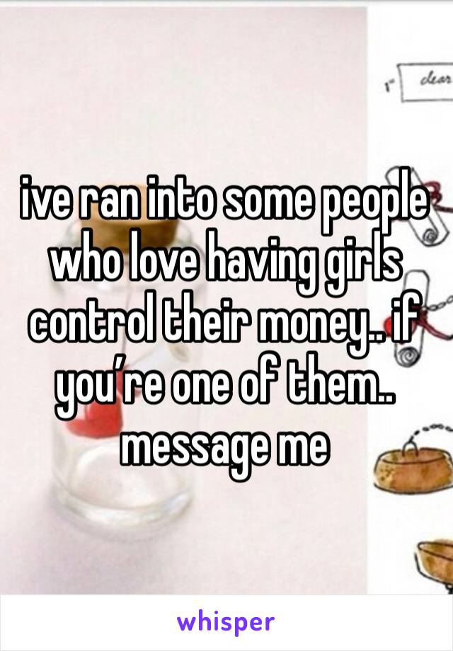 ive ran into some people who love having girls control their money.. if you’re one of them.. message me