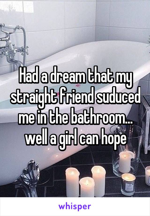 Had a dream that my straight friend suduced me in the bathroom... well a girl can hope