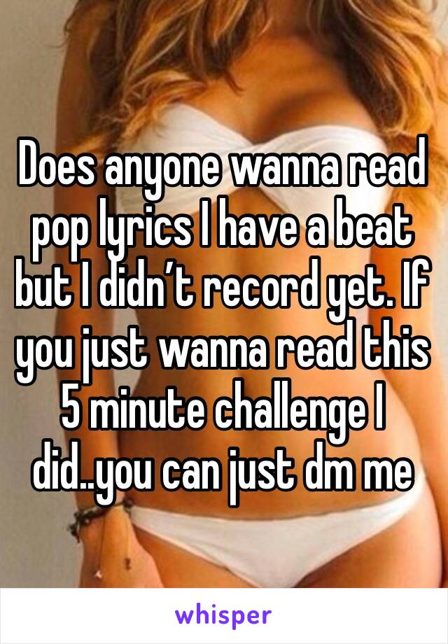 Does anyone wanna read pop lyrics I have a beat but I didn’t record yet. If you just wanna read this 5 minute challenge I did..you can just dm me