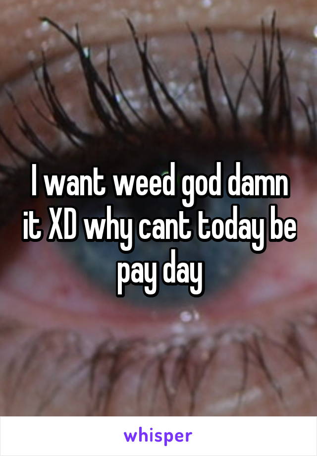 I want weed god damn it XD why cant today be pay day