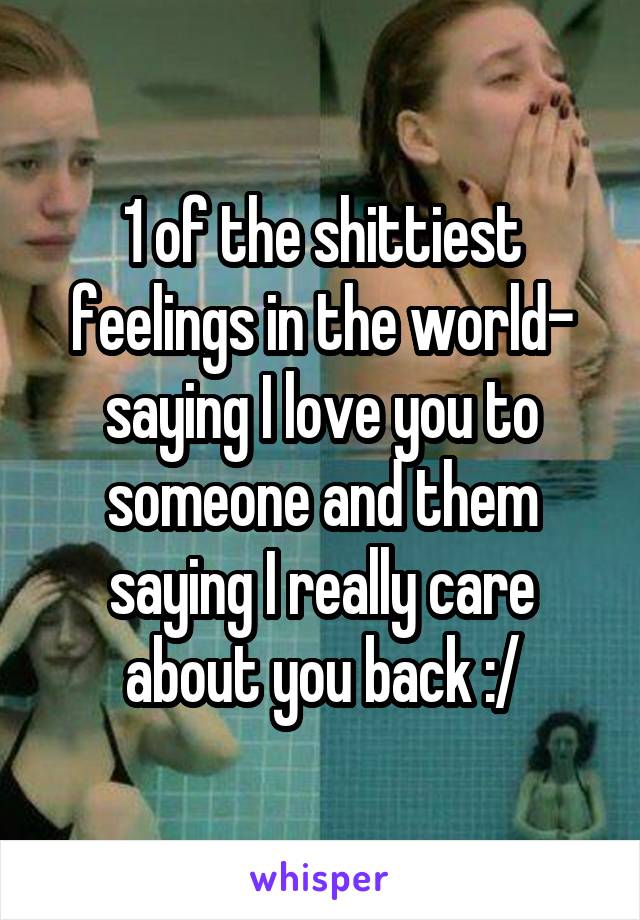 1 of the shittiest feelings in the world- saying I love you to someone and them saying I really care about you back :/