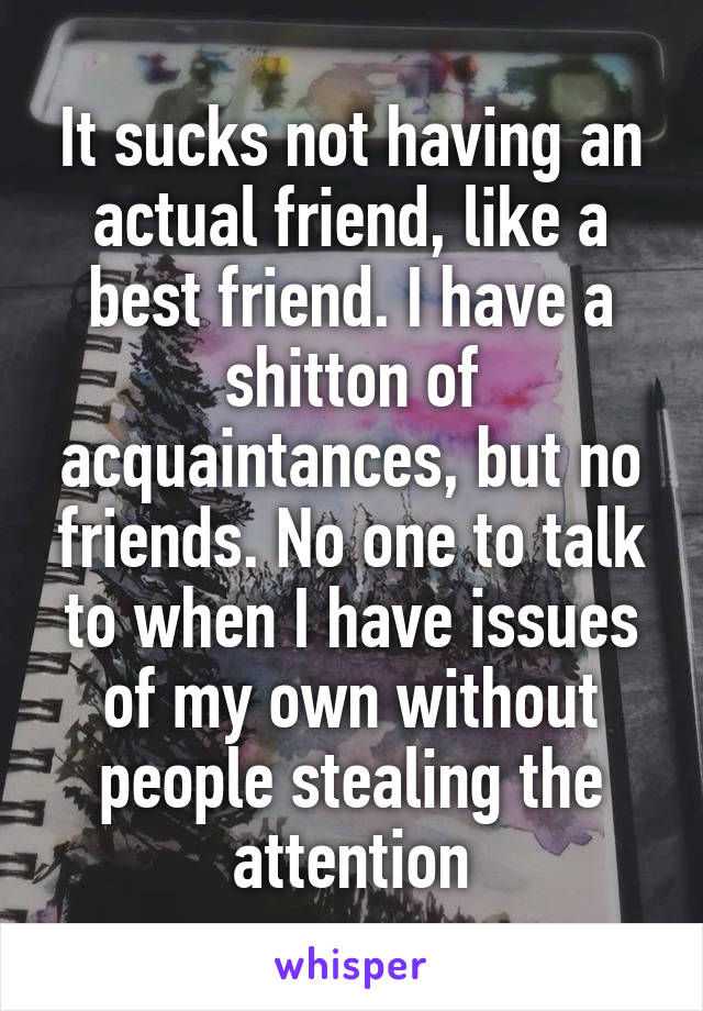 It sucks not having an actual friend, like a best friend. I have a shitton of acquaintances, but no friends. No one to talk to when I have issues of my own without people stealing the attention