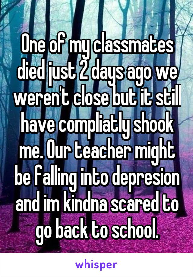 One of my classmates died just 2 days ago we weren't close but it still have compliatly shook me. Our teacher might be falling into depresion and im kindna scared to go back to school.