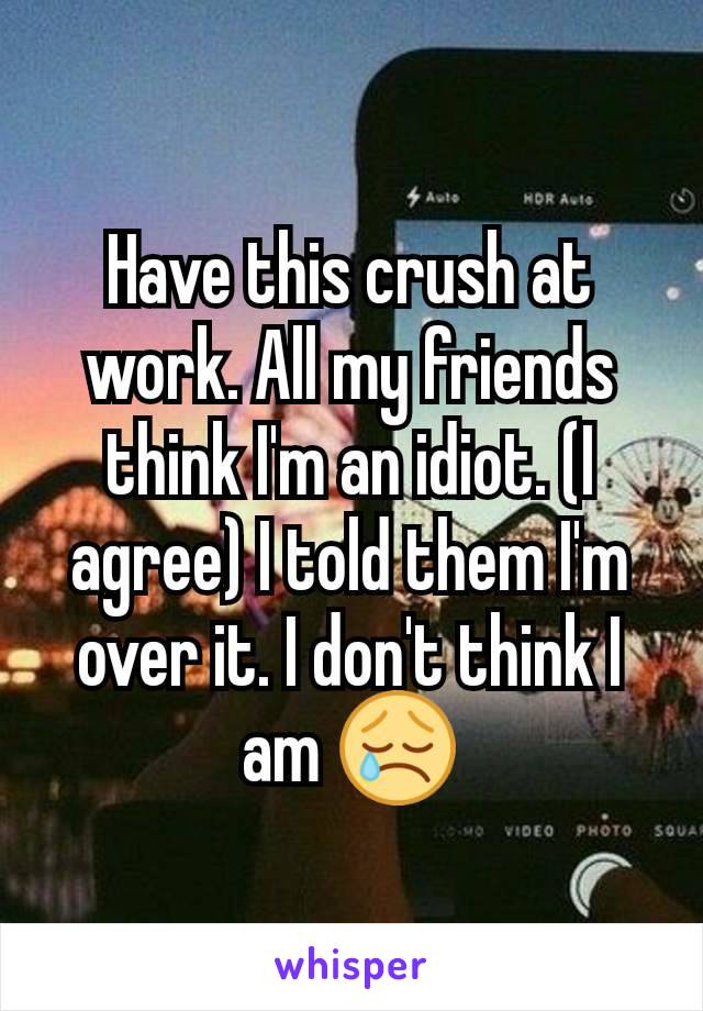 Have this crush at work. All my friends think I'm an idiot. (I agree) I told them I'm over it. I don't think I am 😢