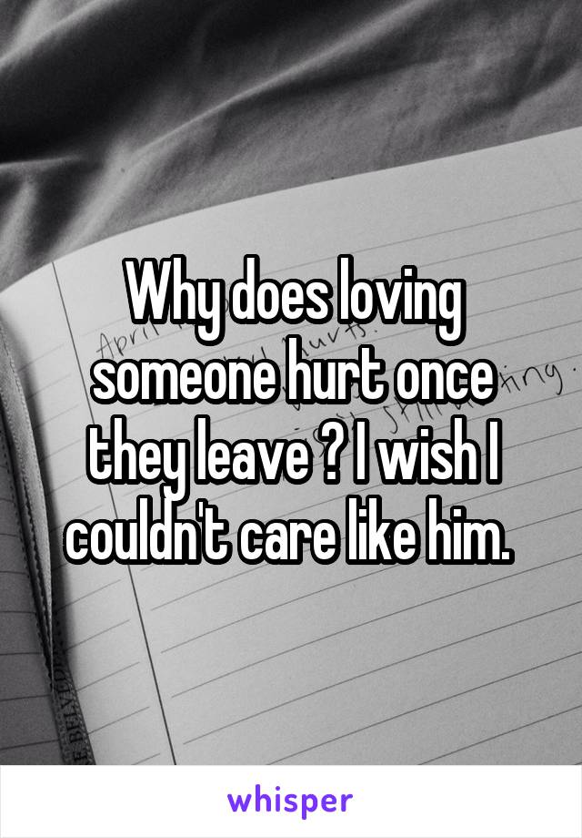 Why does loving someone hurt once they leave ? I wish I couldn't care like him. 