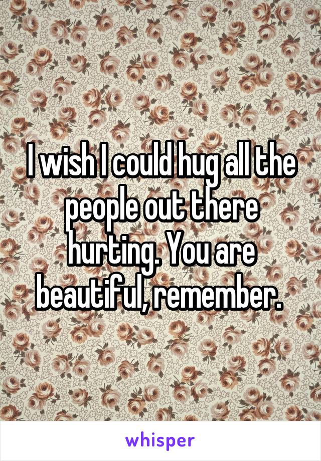 I wish I could hug all the people out there hurting. You are beautiful, remember. 