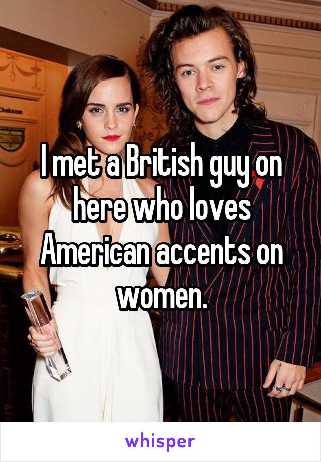 I met a British guy on here who loves American accents on women.
