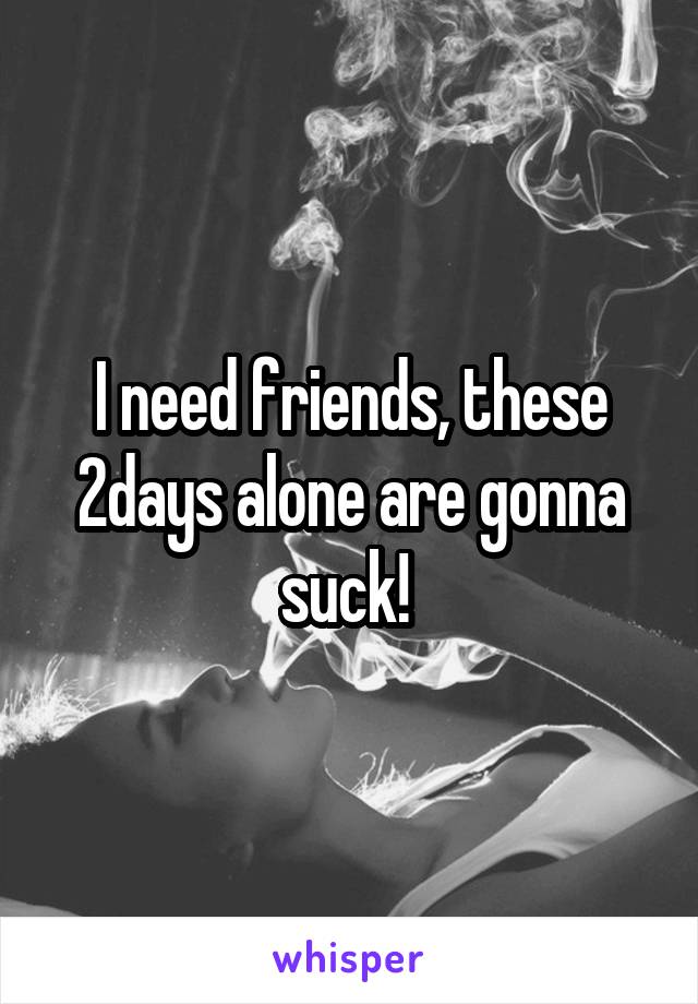 I need friends, these 2days alone are gonna suck! 