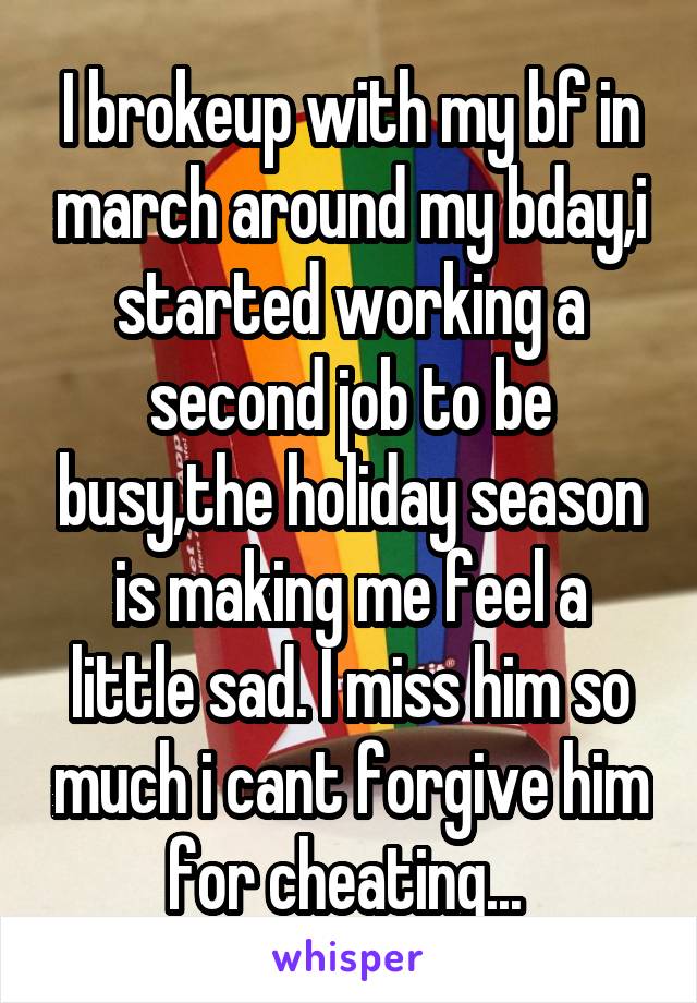 I brokeup with my bf in march around my bday,i started working a second job to be busy,the holiday season is making me feel a little sad. I miss him so much i cant forgive him for cheating... 
