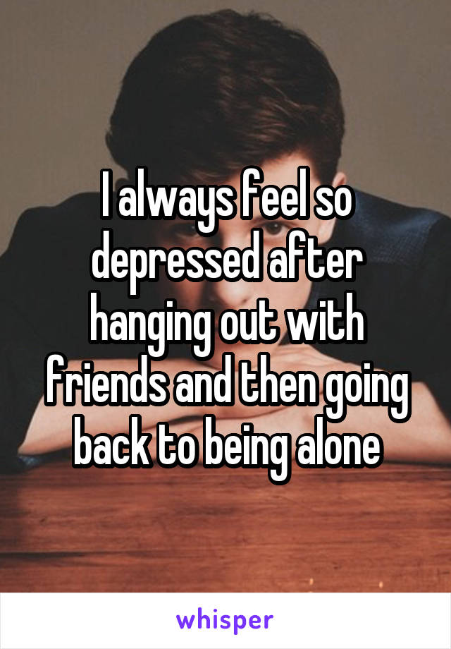 I always feel so depressed after hanging out with friends and then going back to being alone