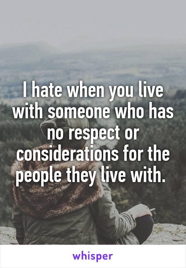 I hate when you live with someone who has no respect or considerations for the people they live with. 