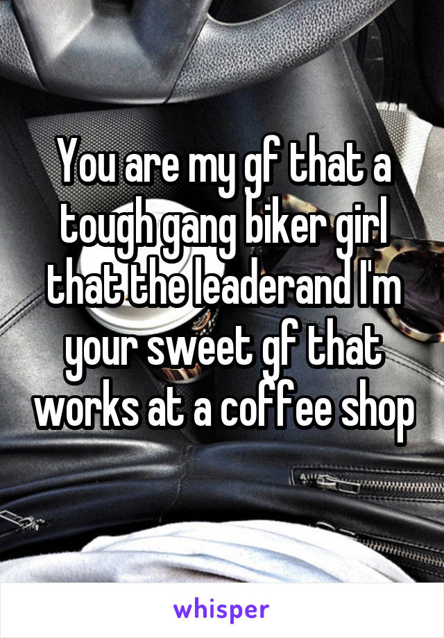 You are my gf that a tough gang biker girl that the leaderand I'm your sweet gf that works at a coffee shop 