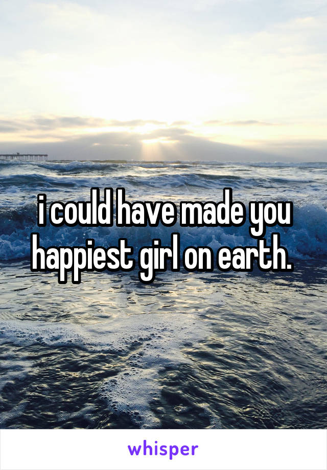 i could have made you happiest girl on earth. 