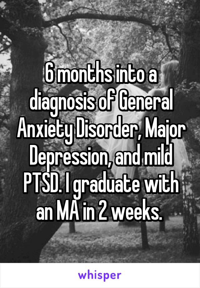 6 months into a diagnosis of General Anxiety Disorder, Major Depression, and mild PTSD. I graduate with an MA in 2 weeks. 