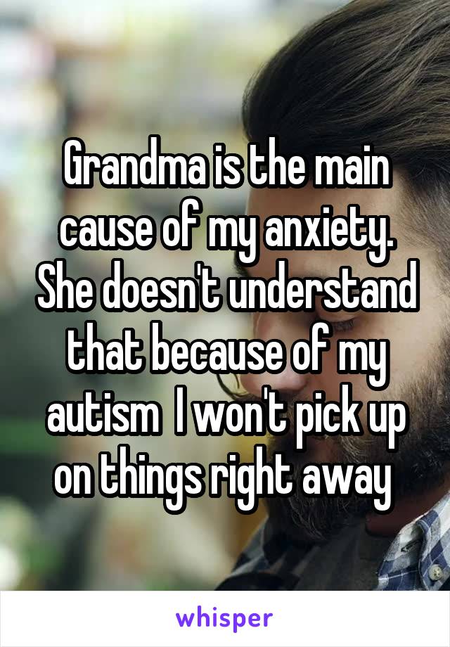 Grandma is the main cause of my anxiety. She doesn't understand that because of my autism  I won't pick up on things right away 