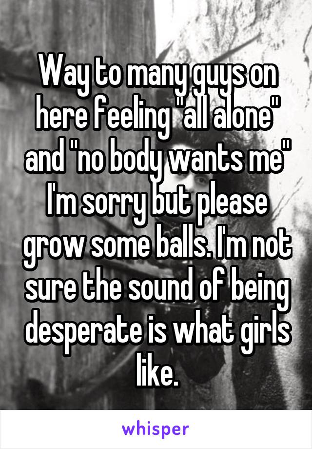 Way to many guys on here feeling "all alone" and "no body wants me" I'm sorry but please grow some balls. I'm not sure the sound of being desperate is what girls like.