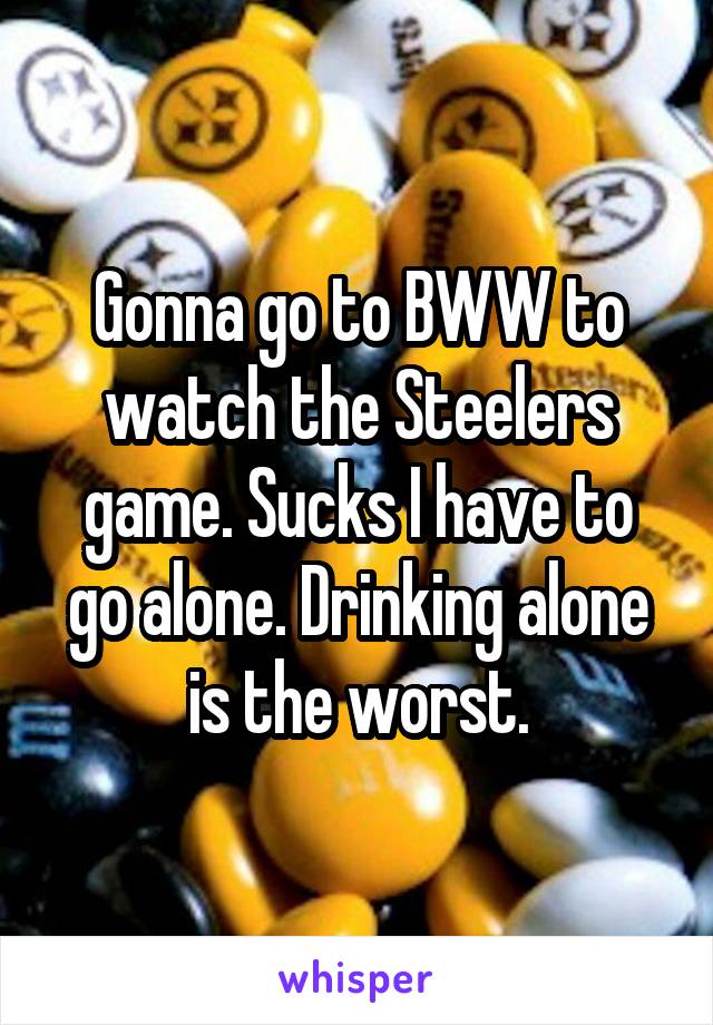 Gonna go to BWW to watch the Steelers game. Sucks I have to go alone. Drinking alone is the worst.