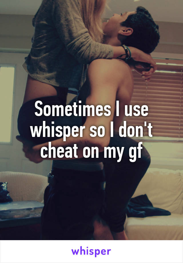 Sometimes I use whisper so I don't cheat on my gf