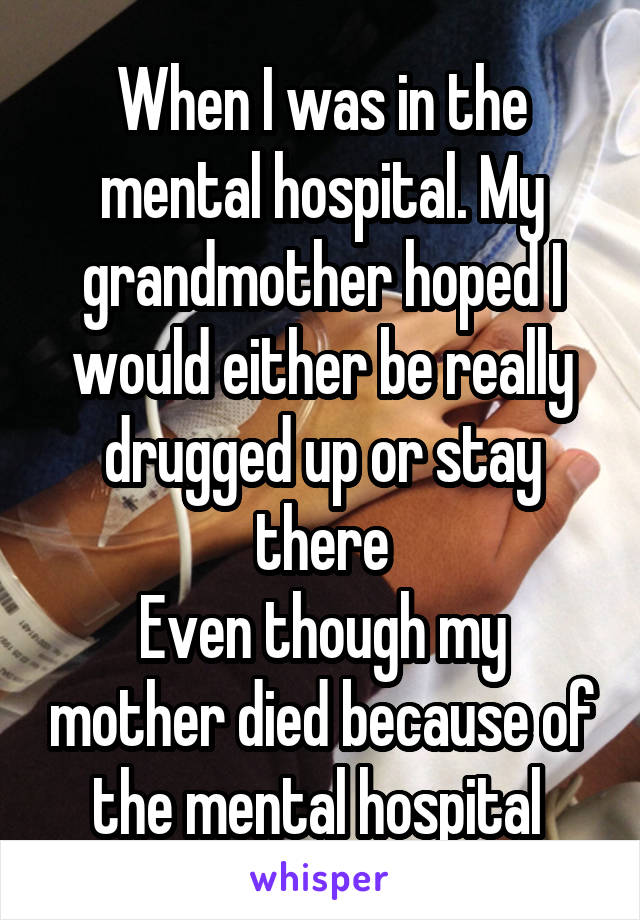 When I was in the mental hospital. My grandmother hoped I would either be really drugged up or stay there
Even though my mother died because of the mental hospital 