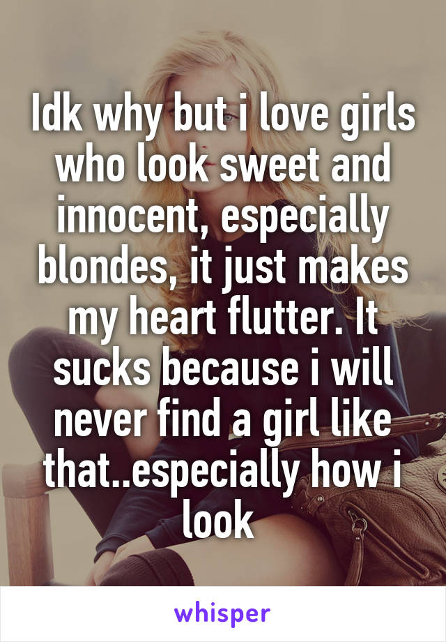 Idk why but i love girls who look sweet and innocent, especially blondes, it just makes my heart flutter. It sucks because i will never find a girl like that..especially how i look 