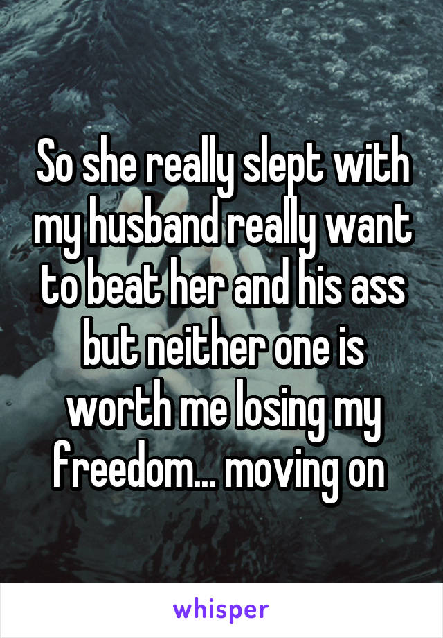 So she really slept with my husband really want to beat her and his ass but neither one is worth me losing my freedom... moving on 