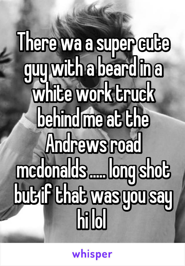 There wa a super cute guy with a beard in a white work truck behind me at the Andrews road mcdonalds ..... long shot but if that was you say hi lol 